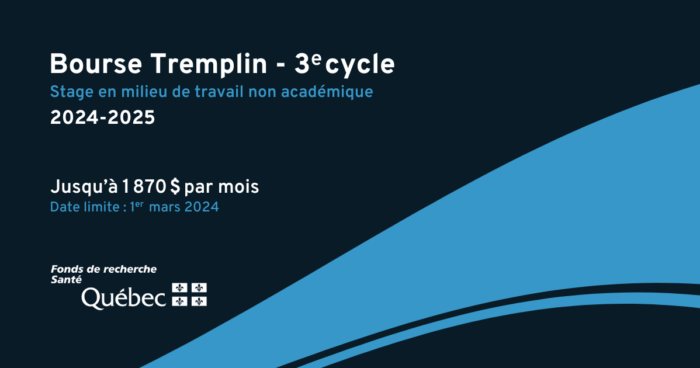 Bourse Tremplin - 3e cycle. Stage en milieu de travail non académique 2024-2025. Jusqu'à 1870$ par mois maximum. Date limite : 1er mars 2024. Fonds de recherche du Québec en santé. 