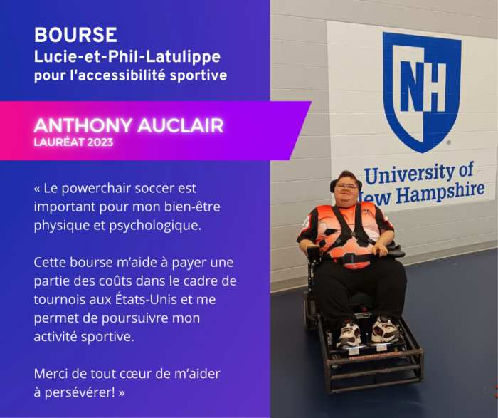 Témoignage d'Anthony Auclair, lauréat 2023 de la Bourse Lucie-et-Phil-Latulippe pour l'accessibilité sportive. « Le powerchair soccer est important pour mon bien-être physique et psychologique. Cette bourse m’aide à payer une partie des coûts dans le cadre de tournois aux États-Unis et me permet de poursuivre mon activité sportive. Merci de tout cœur de m’aider à persévérer! »